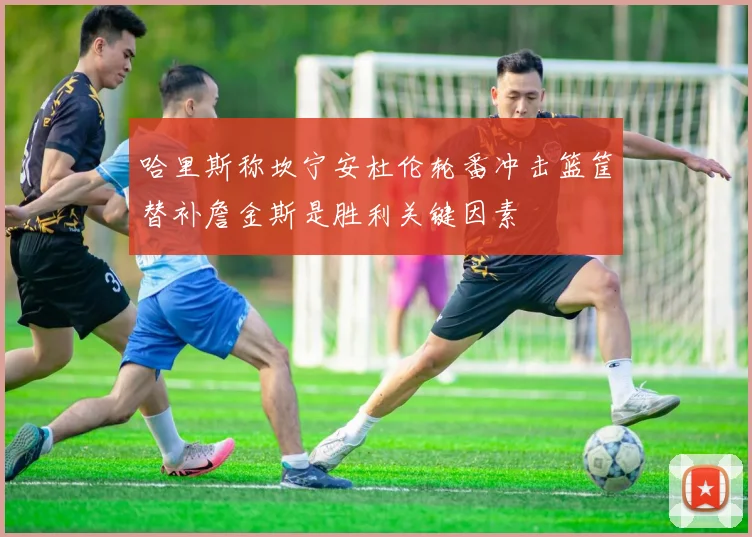 哈里斯称坎宁安杜伦轮番冲击篮筐替补詹金斯是胜利关键因素