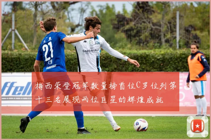 梅西荣登冠军数量榜首位C罗位列第十三名展现两位巨星的辉煌成就