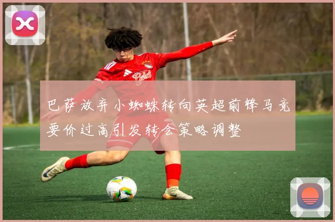 巴萨放弃小蜘蛛转向英超前锋马竞要价过高引发转会策略调整