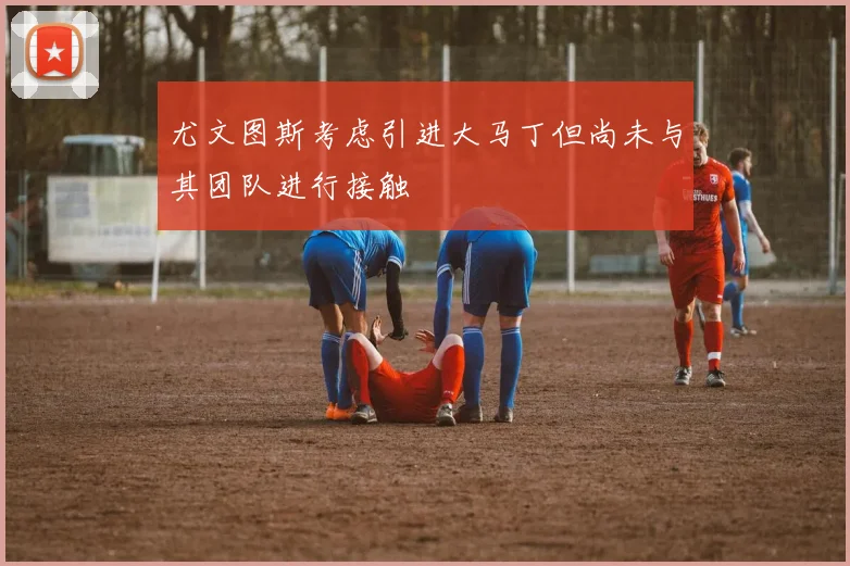 尤文图斯考虑引进大马丁但尚未与其团队进行接触