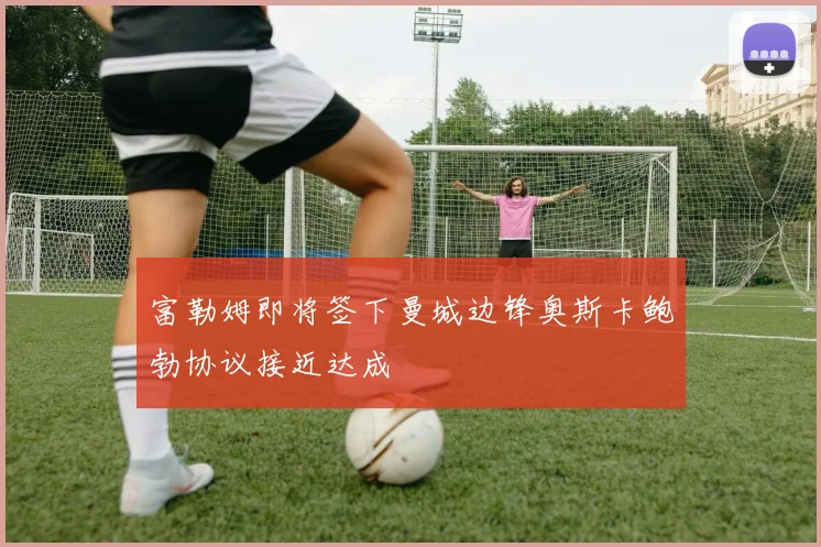 富勒姆即将签下曼城边锋奥斯卡鲍勃协议接近达成