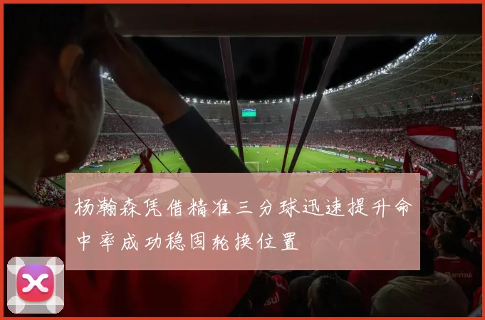 杨瀚森凭借精准三分球迅速提升命中率成功稳固轮换位置