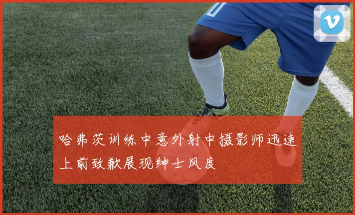 哈弗茨训练中意外射中摄影师迅速上前致歉展现绅士风度