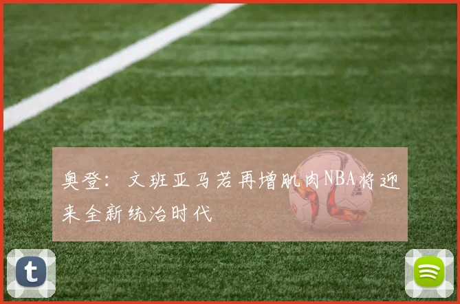 奥登：文班亚马若再增肌肉NBA将迎来全新统治时代