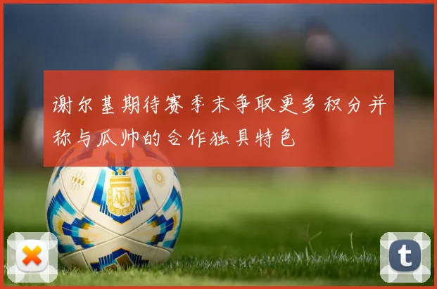 谢尔基期待赛季末争取更多积分并称与瓜帅的合作独具特色