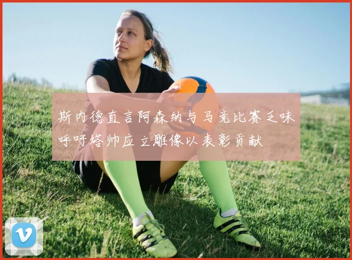斯内德直言阿森纳与马竞比赛乏味呼吁塔帅应立雕像以表彰贡献