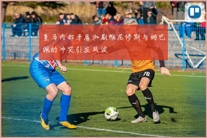 皇马内部矛盾加剧维尼修斯与姆巴佩的冲突引发风波