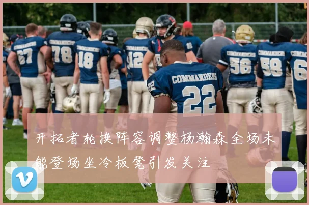开拓者轮换阵容调整杨瀚森全场未能登场坐冷板凳引发关注
