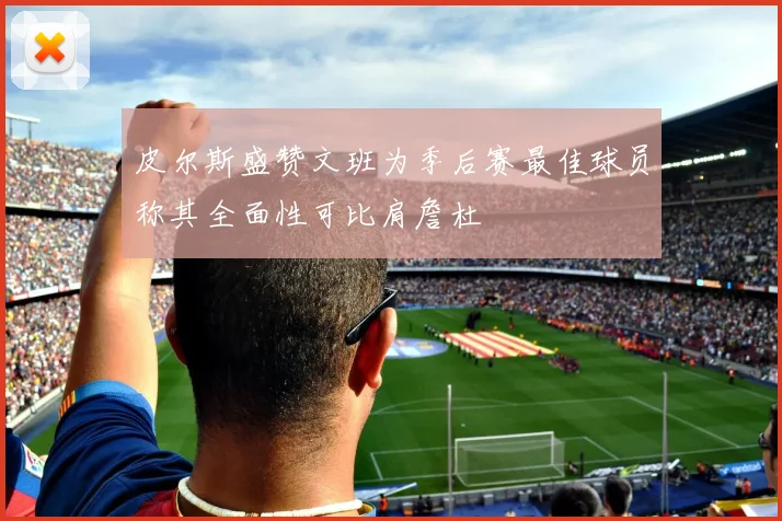 皮尔斯盛赞文班为季后赛最佳球员称其全面性可比肩詹杜