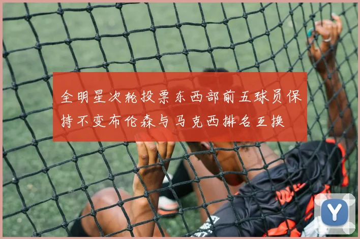 全明星次轮投票东西部前五球员保持不变布伦森与马克西排名互换