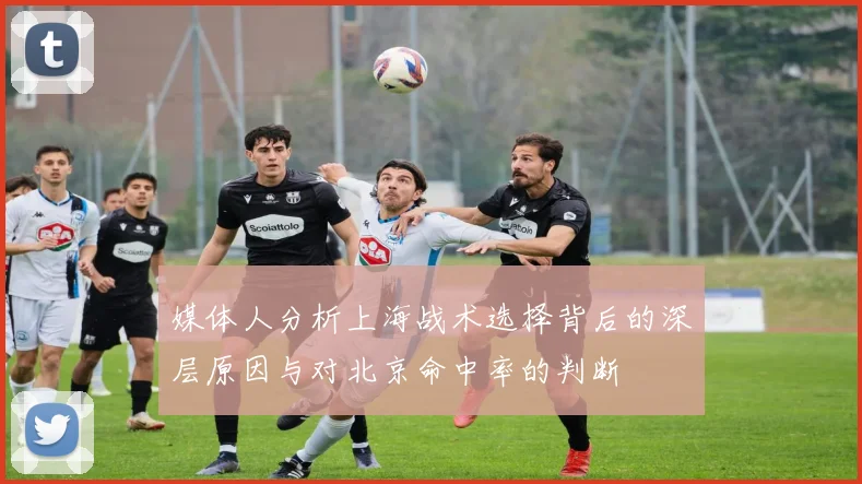 媒体人分析上海战术选择背后的深层原因与对北京命中率的判断