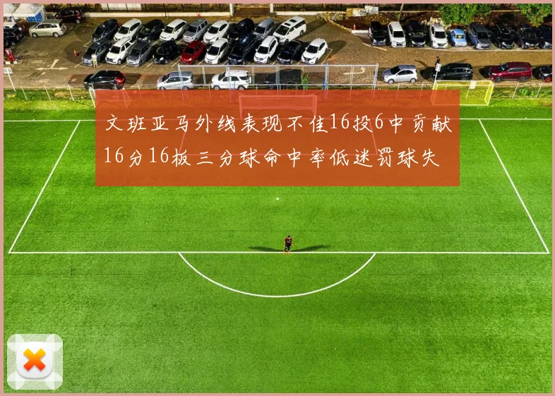 文班亚马外线表现不佳16投6中贡献16分16板三分球命中率低迷罚球失准影响球队表现