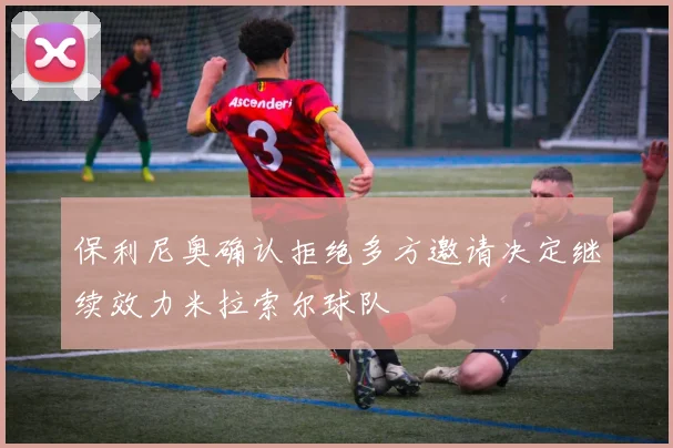 保利尼奥确认拒绝多方邀请决定继续效力米拉索尔球队