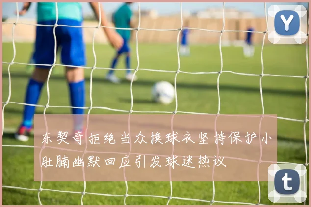 东契奇拒绝当众换球衣坚持保护小肚腩幽默回应引发球迷热议
