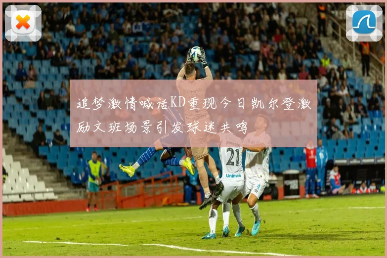 追梦激情喊话KD重现今日凯尔登激励文班场景引发球迷共鸣