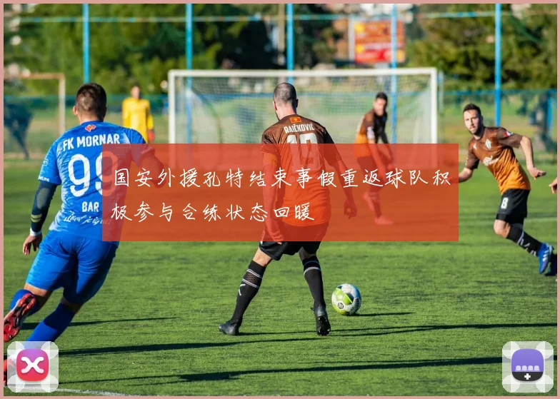 国安外援孔特结束事假重返球队积极参与合练状态回暖