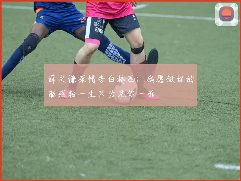 薛之谦深情告白梅西：我愿做你的脑残粉一生只为见你一面