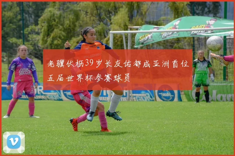 老骥伏枥39岁长友佑都成亚洲首位五届世界杯参赛球员