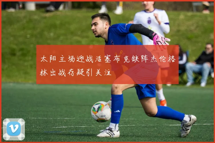 太阳主场迎战活塞布克缺阵杰伦格林出战存疑引关注