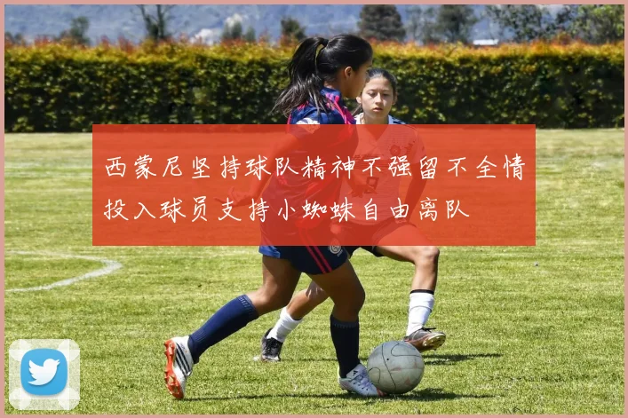 西蒙尼坚持球队精神不强留不全情投入球员支持小蜘蛛自由离队