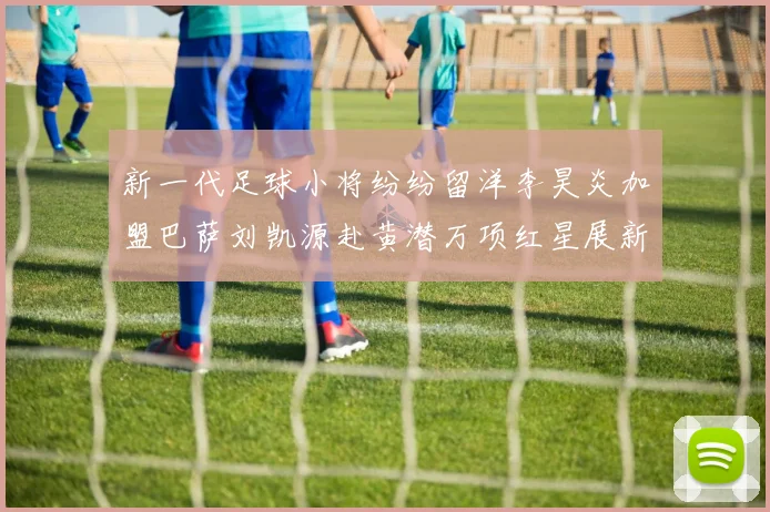 新一代足球小将纷纷留洋李昊炎加盟巴萨刘凯源赴黄潜万项红星展新希望