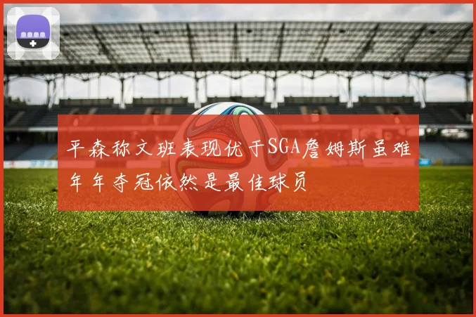 平森称文班表现优于SGA詹姆斯虽难年年夺冠依然是最佳球员