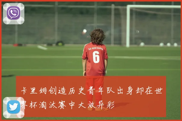 卡里姆创造历史青年队出身却在世界杯淘汰赛中大放异彩