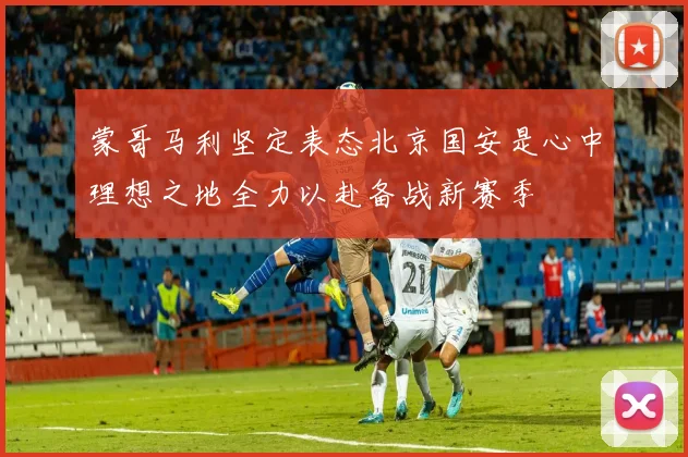 蒙哥马利坚定表态北京国安是心中理想之地全力以赴备战新赛季