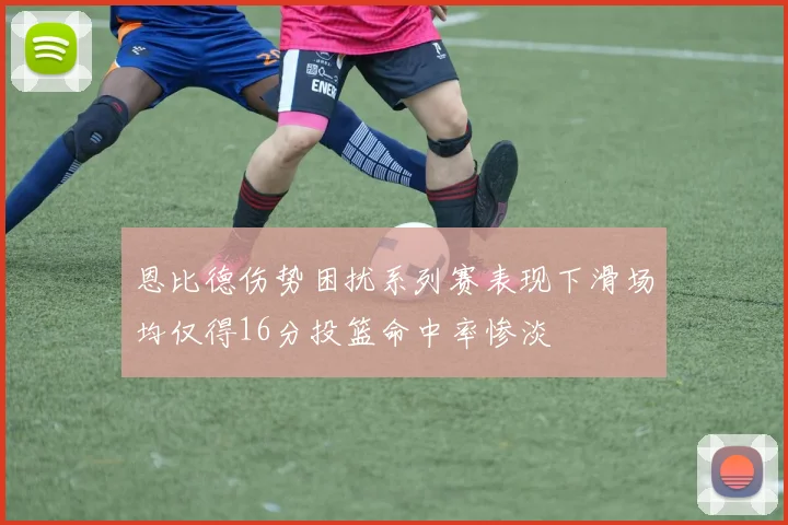 恩比德伤势困扰系列赛表现下滑场均仅得16分投篮命中率惨淡