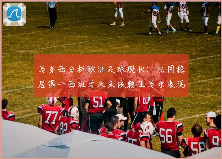 马克西分析欧洲足球现状：法国稳居第一西班牙未来依赖亚马尔表现