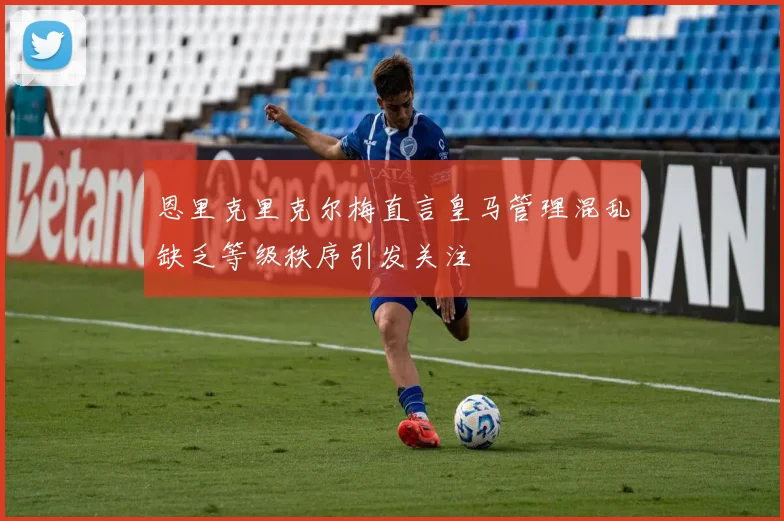 恩里克里克尔梅直言皇马管理混乱缺乏等级秩序引发关注