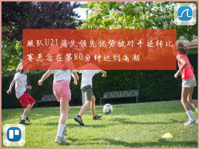 狼队U21痛失领先优势被对手逆转比赛悬念在第80分钟达到高潮