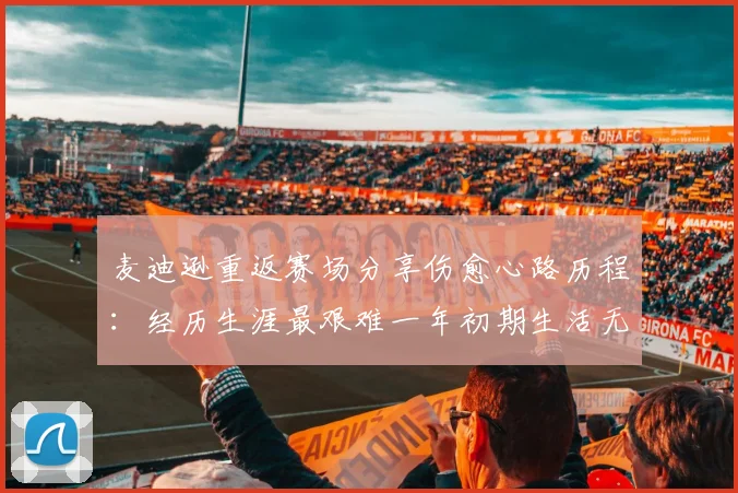 麦迪逊重返赛场分享伤愈心路历程：经历生涯最艰难一年初期生活无法自理