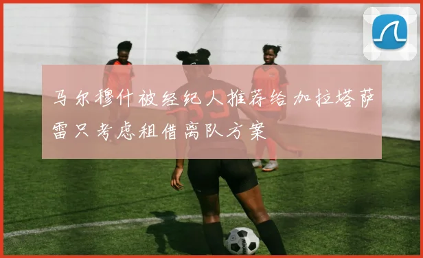 马尔穆什被经纪人推荐给加拉塔萨雷只考虑租借离队方案
