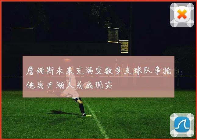 詹姆斯未来充满变数多支球队争抢他离开湖人或成现实
