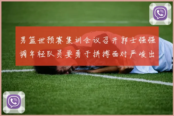 男篮世预赛集训会议召开郭士强强调年轻队员要勇于拼搏面对严峻出线形势