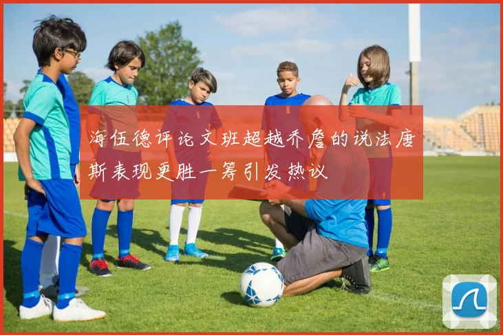 海伍德评论文班超越乔詹的说法唐斯表现更胜一筹引发热议