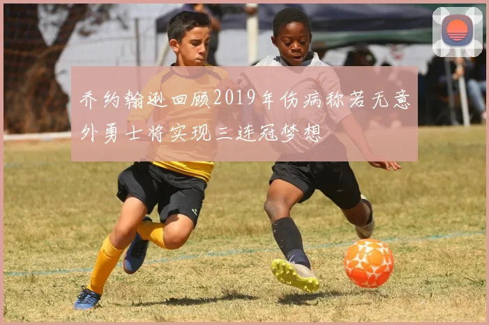 乔约翰逊回顾2019年伤病称若无意外勇士将实现三连冠梦想