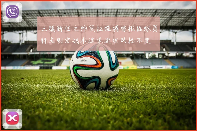 三镇新任主帅莫拉强调将根据球员特点制定战术追求进攻风格不变